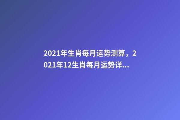 2021年生肖每月运势测算，2021年12生肖每月运势详解 2021下半年运势测算，十二生肖运程2021年运势每月运程